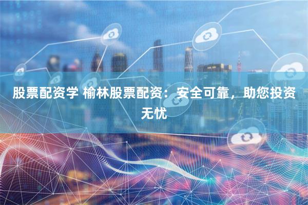 股票配資學 榆林股票配資：安全可靠，助您投資無憂